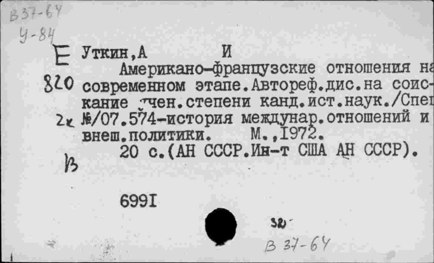 ﻿^0
Уткин,А	И
Американо-французские отношения н современном этапе.Автореф.дис.на соискание учен.степени канд.ист.наук./Спе №/07.574-история мевдунар.отношений и внеш.политики. М.,1972.
20 с.(АН СССР.Ин-т США АН СССР).
6991
Иг
/з